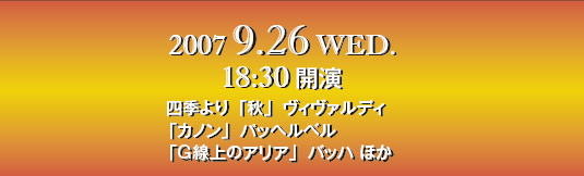 2007 9.26 WED. 18:30開演
四季より「秋」ヴィヴァルディ
「カノン」パッヘルベル
「G線上のアリア」バッハ ほか 2007 9.26 WED. 18:30開演
四季より「秋」ヴィヴァルディ
「カノン」パッヘルベル
「G線上のアリア」バッハ ほか