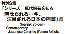 特別企画「シリーズ 現代陶芸を知る
魅せられる…今、
注目される日本の陶芸」展
Soaring Voices-
Contemporary Japanese Ceramic Women Artists 特別企画「シリーズ 現代陶芸を知る
魅せられる…今、
注目される日本の陶芸」展
Soaring Voices-
Contemporary Japanese Ceramic Women Artists