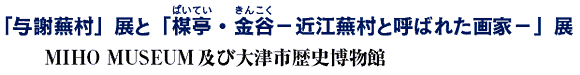 「与謝蕪村」展と「楳亭(ばいてい)・金谷(きんこく)−近江蕪村と呼ばれた画家−」展
MIHO MUSEUM及び大津市歴史博物館 「与謝蕪村」展と「楳亭(ばいてい)・金谷(きんこく)−近江蕪村と呼ばれた画家−」展
MIHO MUSEUM及び大津市歴史博物館