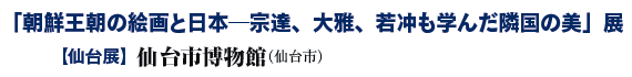「朝鮮王朝の絵画と日本─宗達、大雅、若冲も学んだ隣国の美」展
【仙台展】仙台市博物館(仙台市) 「朝鮮王朝の絵画と日本─宗達、大雅、若冲も学んだ隣国の美」展
【仙台展】仙台市博物館(仙台市)