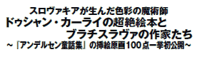 スロヴァキアが生んだ色彩の魔術師
ドゥシャン・カーライの超絶絵本と
ブラチスラヴァの作家たち
〜『アンデルセン童話集』の挿絵原画100点一挙初公開〜 スロヴァキアが生んだ色彩の魔術師
ドゥシャン・カーライの超絶絵本と
ブラチスラヴァの作家たち
〜『アンデルセン童話集』の挿絵原画100点一挙初公開〜