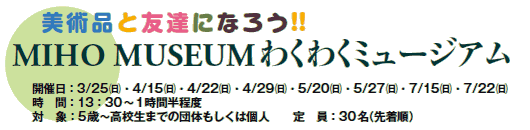 美術品と友達になろう!!
MIHO MUSEUMわくわくミュージアム
開催日:3/25(日)・4/15(日)・4/22(日)・4/29(日)・5/20(日)・5/27(日)・7/15(日)・7/22(日)
時間:13:30〜1時間半程度
対象:5歳〜高校生までの団体もしくは個人
定員:30名(先着順) 美術品と友達になろう!!
MIHO MUSEUMわくわくミュージアム
開催日:3/25(日)・4/15(日)・4/22(日)・4/29(日)・5/20(日)・5/27(日)・7/15(日)・7/22(日)
時間:13:30〜1時間半程度
対象:5歳〜高校生までの団体もしくは個人
定員:30名(先着順)