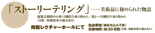 「ストーリーテリング」─美術品に秘められた物語
展覧会期間中の第1日曜日午後3時から/第2〜5日曜日午後2時から
(日程・時間変更の場合あり)
南館レクチャーホールにて
自由参加(事前申込み不要)
所要時間:約30分間(日程・時間変更の場合あり) 「ストーリーテリング」─美術品に秘められた物語
展覧会期間中の第1日曜日午後3時から/第2〜5日曜日午後2時から
(日程・時間変更の場合あり)
南館レクチャーホールにて
自由参加(事前申込み不要)
所要時間:約30分間(日程・時間変更の場合あり)