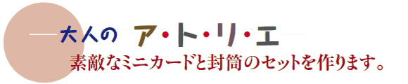 ─大人の ア・ト・リ・エ─
素敵なミニカードと封筒のセットを作ります。 ─大人の ア・ト・リ・エ─
素敵なミニカードと封筒のセットを作ります。