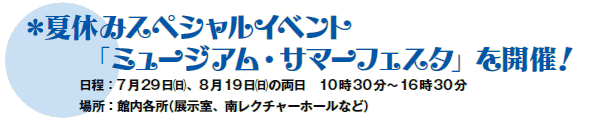 *夏休みスペシャルイベント
「ミュージアム・サマーフェスタ」を開催!
日程:7月29日(日)、8月19日(日)の両日 10時30分〜16時30分
場所:館内各所(展示室、南レクチャーホールなど) *夏休みスペシャルイベント
「ミュージアム・サマーフェスタ」を開催!
日程:7月29日(日)、8月19日(日)の両日 10時30分〜16時30分
場所:館内各所(展示室、南レクチャーホールなど)