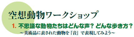 空想動物ワークショップ
1. 不思議な動物たちはどんな声?どんな歩き方?
〜美術品に表された動物を『音』で表現してみよう〜 空想動物ワークショップ
1. 不思議な動物たちはどんな声?どんな歩き方?
〜美術品に表された動物を『音』で表現してみよう〜