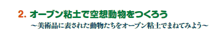 2. オーブン粘土で空想動物をつくろう
〜美術品に表された動物たちをオーブン粘土でまねてみよう〜 2. オーブン粘土で空想動物をつくろう
〜美術品に表された動物たちをオーブン粘土でまねてみよう〜