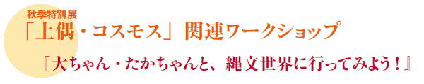 秋季特別展
「土偶・コスモス」関連ワークショップ
『大ちゃん・たかちゃんと、縄文世界に行ってみよう ! 』 秋季特別展
「土偶・コスモス」関連ワークショップ
『大ちゃん・たかちゃんと、縄文世界に行ってみよう ! 』