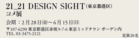 21_21 DESIGN SIGHTis`j
RW
F228()`615()
107-6290 s`ԍ9-7-6 ~bh^E K[f
TEL. 03-3475-2121
20