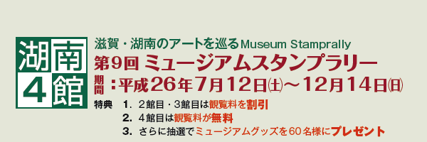 湖南4館
滋賀・湖南のアートを巡るMuseum Stamprally
第9回ミュージアム スタンプラリー
期間:平成26年7月12日(土)〜12月14日(日)
特典 1.2館目・3館目は入館料を割引
2.4館目は入館料が無料
3.さらに抽選でミュージアムグッズを60名様にプレゼント 湖南4館
滋賀・湖南のアートを巡るMuseum Stamprally
第9回ミュージアム スタンプラリー
期間:平成26年7月12日(土)〜12月14日(日)
特典 1.2館目・3館目は入館料を割引
2.4館目は入館料が無料
3.さらに抽選でミュージアムグッズを60名様にプレゼント