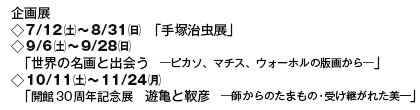 企画展
◇7/12(土)〜8/31(日) 「手塚治虫展」
◇9/6(土)〜9/28(日)
「世界の名画と出会う ─ピカソ、マチス、ウォーホルの版画から─」
◇10/11(土)〜11/24(月)
「開館30周年記念展 遊亀と靫彦 ─師からのたまもの・受け継がれた美―」 企画展
◇7/12(土)〜8/31(日) 「手塚治虫展」
◇9/6(土)〜9/28(日)
「世界の名画と出会う ─ピカソ、マチス、ウォーホルの版画から─」
◇10/11(土)〜11/24(月)
「開館30周年記念展 遊亀と靫彦 ─師からのたまもの・受け継がれた美―」