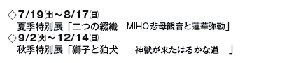 ◇7/19(土)〜8/17(日)
夏季特別展「二つの綴織 MIHO悲母観音と蓮華弥勒」
◇9/2(火)〜12/14(日)
秋季特別展「獅子と狛犬 ─神獣が来たはるかな道─」 ◇7/19(土)〜8/17(日)
夏季特別展「二つの綴織 MIHO悲母観音と蓮華弥勒」
◇9/2(火)〜12/14(日)
秋季特別展「獅子と狛犬 ─神獣が来たはるかな道─」