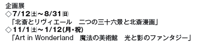 企画展
◇7/12(土)〜8/31(日)
「北斎とリヴィエール 二つの三十六景と北斎漫画」
◇11/1(土)〜1/12(月・祝)
「Art in Wonderland 魔法の美術館 光と影のファンタジー」 企画展
◇7/12(土)〜8/31(日)
「北斎とリヴィエール 二つの三十六景と北斎漫画」
◇11/1(土)〜1/12(月・祝)
「Art in Wonderland 魔法の美術館 光と影のファンタジー」