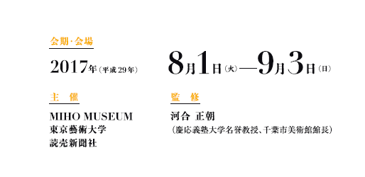 会期・会場
2017年(平成29年) 8月1日(火)─9月3日(日)
主 催
MIHO MUSEUM
東京藝術大学
読売新聞社
監修
河合 正朝
(慶応義塾大学名誉教授、千葉市美術館館長) 会期・会場
2017年(平成29年) 8月1日(火)─9月3日(日)
主 催
MIHO MUSEUM
東京藝術大学
読売新聞社
監修
河合 正朝
(慶応義塾大学名誉教授、千葉市美術館館長)
